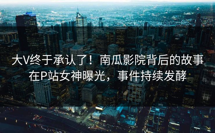 大V终于承认了！南瓜影院背后的故事在P站女神曝光，事件持续发酵