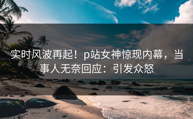 实时风波再起！p站女神惊现内幕，当事人无奈回应：引发众怒