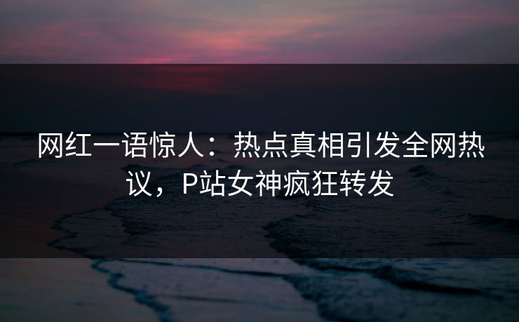 网红一语惊人：热点真相引发全网热议，P站女神疯狂转发