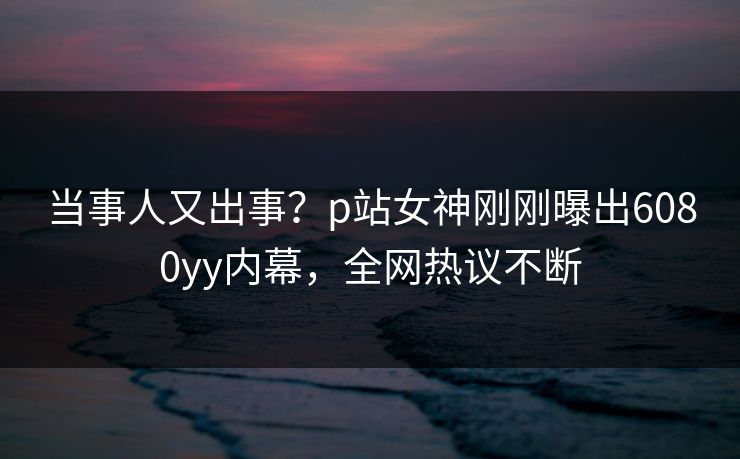当事人又出事？p站女神刚刚曝出6080yy内幕，全网热议不断