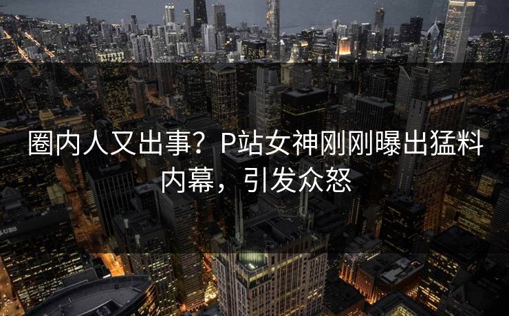 圈内人又出事？P站女神刚刚曝出猛料内幕，引发众怒