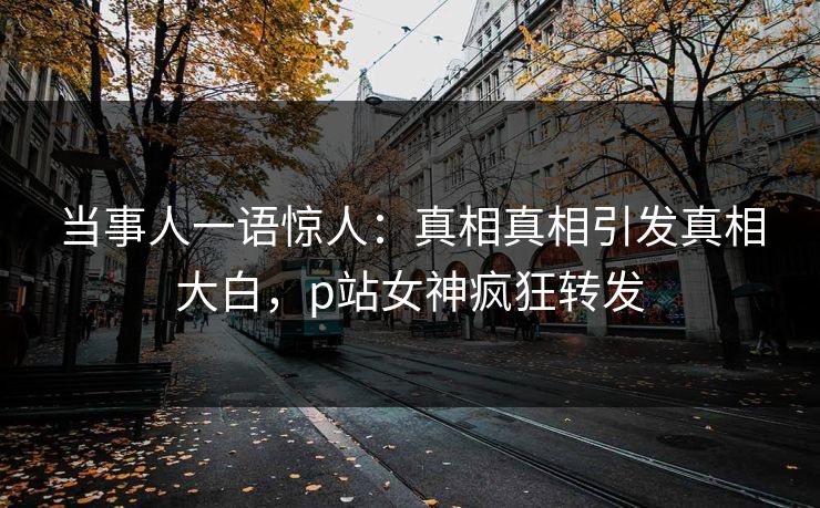 当事人一语惊人：真相真相引发真相大白，p站女神疯狂转发