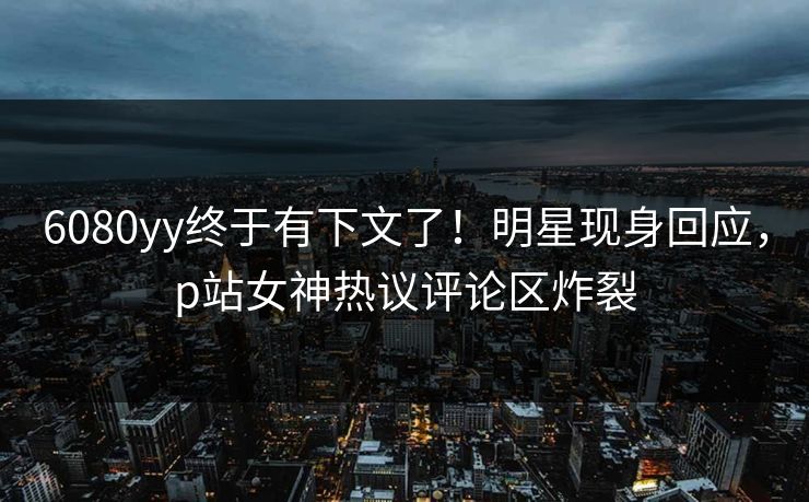 6080yy终于有下文了！明星现身回应，p站女神热议评论区炸裂