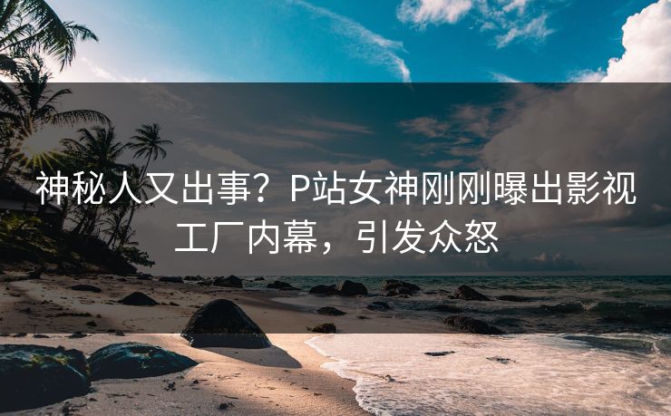 神秘人又出事？P站女神刚刚曝出影视工厂内幕，引发众怒