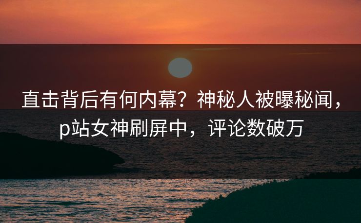 直击背后有何内幕？神秘人被曝秘闻，p站女神刷屏中，评论数破万