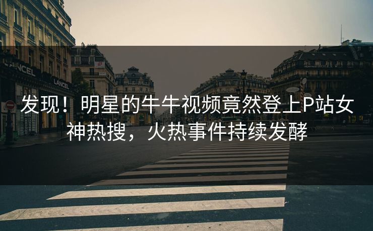发现！明星的牛牛视频竟然登上P站女神热搜，火热事件持续发酵