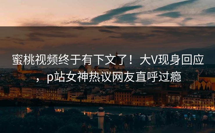 蜜桃视频终于有下文了！大V现身回应，p站女神热议网友直呼过瘾
