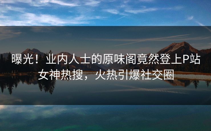 曝光！业内人士的原味阁竟然登上P站女神热搜，火热引爆社交圈