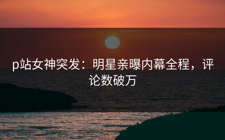 p站女神突发：明星亲曝内幕全程，评论数破万