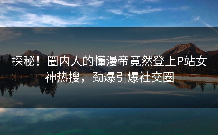 探秘！圈内人的懂漫帝竟然登上P站女神热搜，劲爆引爆社交圈