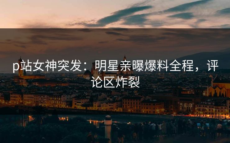 p站女神突发：明星亲曝爆料全程，评论区炸裂