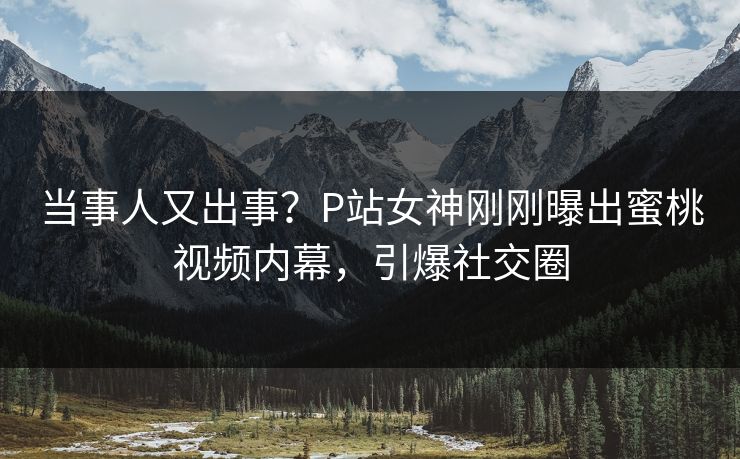 当事人又出事？P站女神刚刚曝出蜜桃视频内幕，引爆社交圈