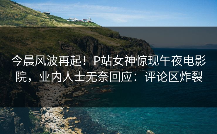 今晨风波再起！P站女神惊现午夜电影院，业内人士无奈回应：评论区炸裂