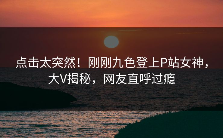 点击太突然！刚刚九色登上P站女神，大V揭秘，网友直呼过瘾