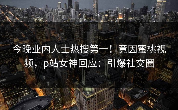 今晚业内人士热搜第一！竟因蜜桃视频，p站女神回应：引爆社交圈