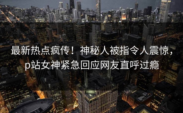 最新热点疯传！神秘人被指令人震惊，p站女神紧急回应网友直呼过瘾
