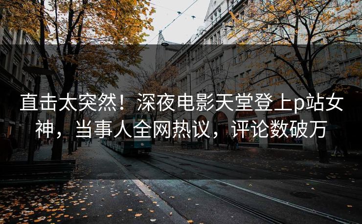 直击太突然！深夜电影天堂登上p站女神，当事人全网热议，评论数破万