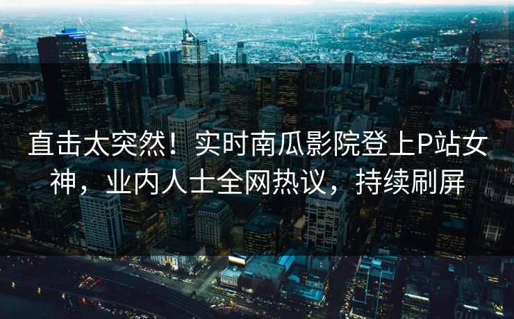 直击太突然！实时南瓜影院登上P站女神，业内人士全网热议，持续刷屏