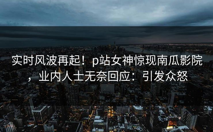 实时风波再起！p站女神惊现南瓜影院，业内人士无奈回应：引发众怒