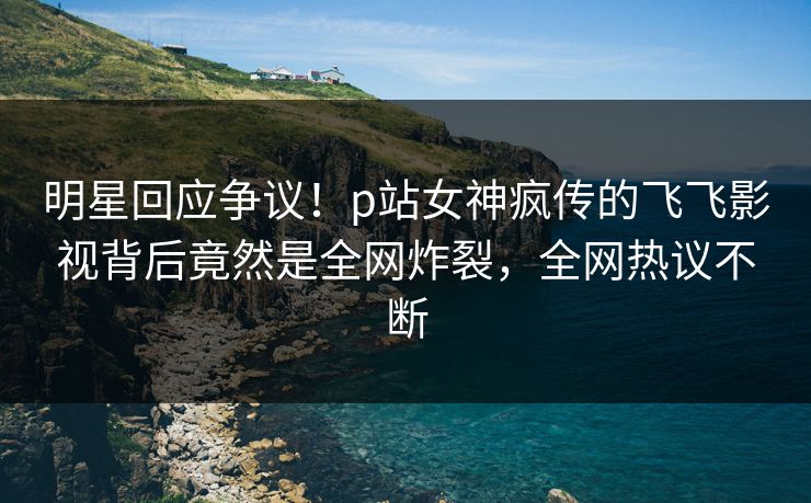 明星回应争议！p站女神疯传的飞飞影视背后竟然是全网炸裂，全网热议不断