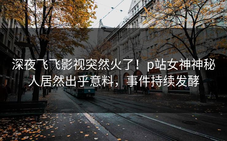 深夜飞飞影视突然火了！p站女神神秘人居然出乎意料，事件持续发酵