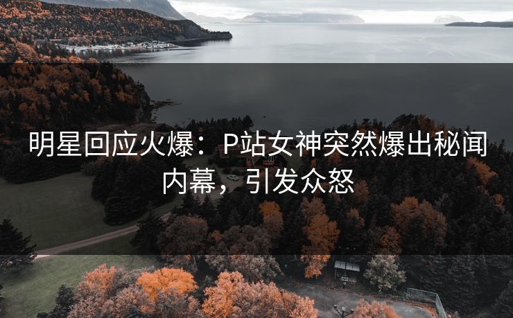 明星回应火爆：P站女神突然爆出秘闻内幕，引发众怒