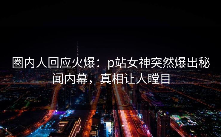 圈内人回应火爆：p站女神突然爆出秘闻内幕，真相让人瞠目