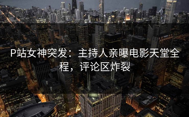 P站女神突发：主持人亲曝电影天堂全程，评论区炸裂