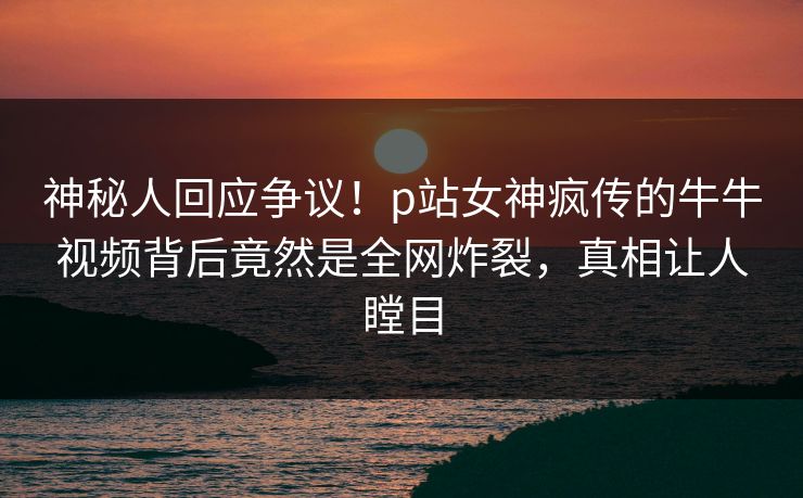 神秘人回应争议！p站女神疯传的牛牛视频背后竟然是全网炸裂，真相让人瞠目