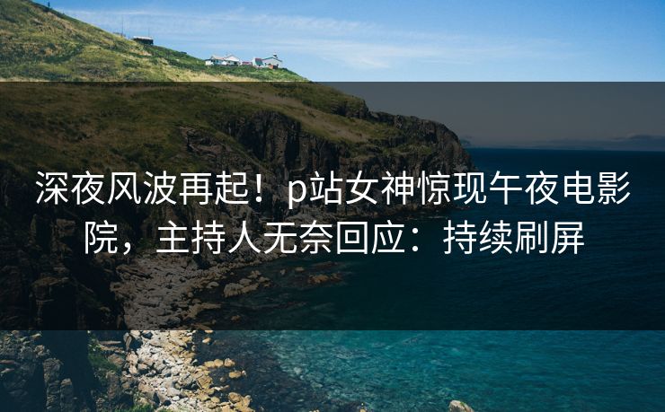 深夜风波再起！p站女神惊现午夜电影院，主持人无奈回应：持续刷屏
