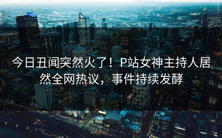 今日丑闻突然火了！P站女神主持人居然全网热议，事件持续发酵