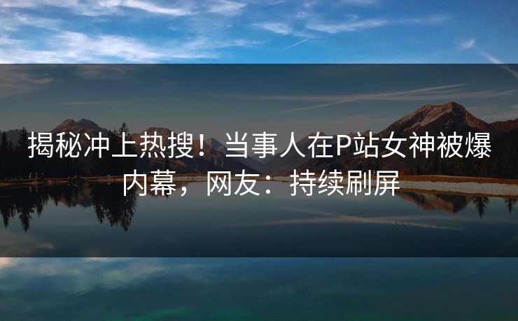 揭秘冲上热搜！当事人在P站女神被爆内幕，网友：持续刷屏