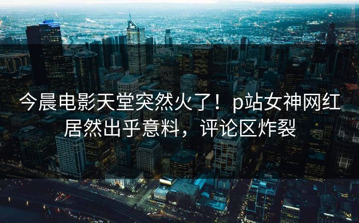 今晨电影天堂突然火了！p站女神网红居然出乎意料，评论区炸裂