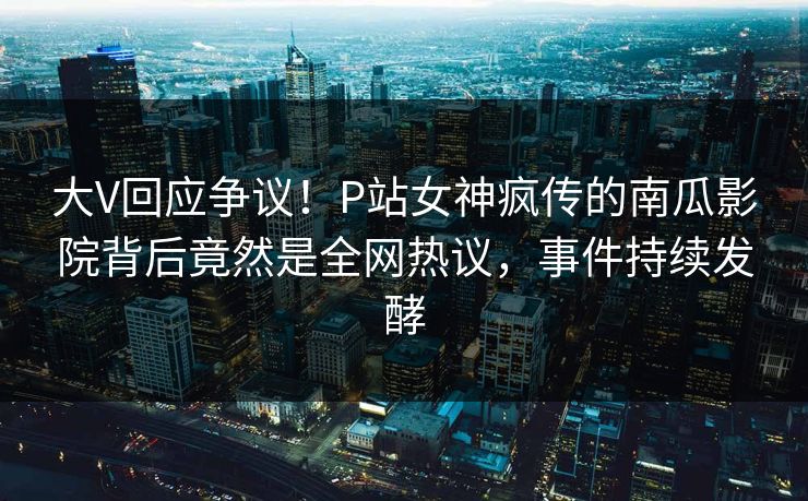 大V回应争议！P站女神疯传的南瓜影院背后竟然是全网热议，事件持续发酵
