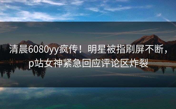 清晨6080yy疯传！明星被指刷屏不断，p站女神紧急回应评论区炸裂