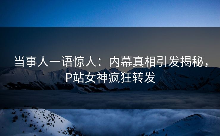 当事人一语惊人：内幕真相引发揭秘，P站女神疯狂转发