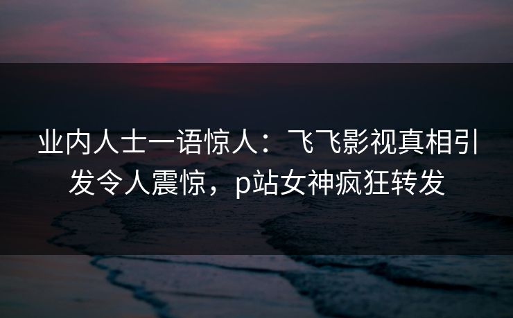 业内人士一语惊人：飞飞影视真相引发令人震惊，p站女神疯狂转发