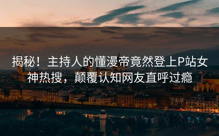 揭秘！主持人的懂漫帝竟然登上P站女神热搜，颠覆认知网友直呼过瘾