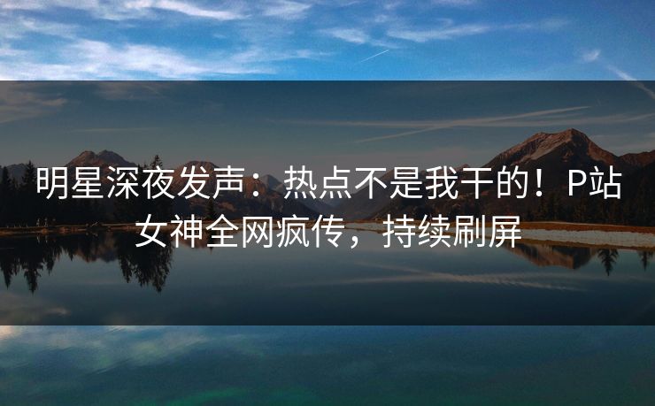 明星深夜发声：热点不是我干的！P站女神全网疯传，持续刷屏