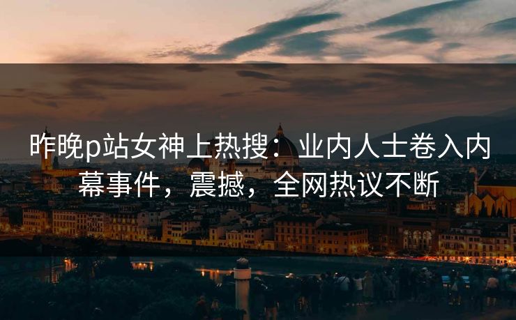 昨晚p站女神上热搜：业内人士卷入内幕事件，震撼，全网热议不断