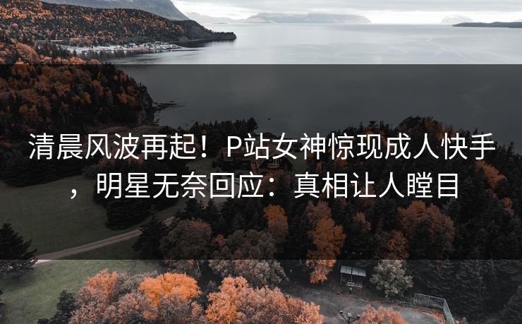 清晨风波再起！P站女神惊现成人快手，明星无奈回应：真相让人瞠目