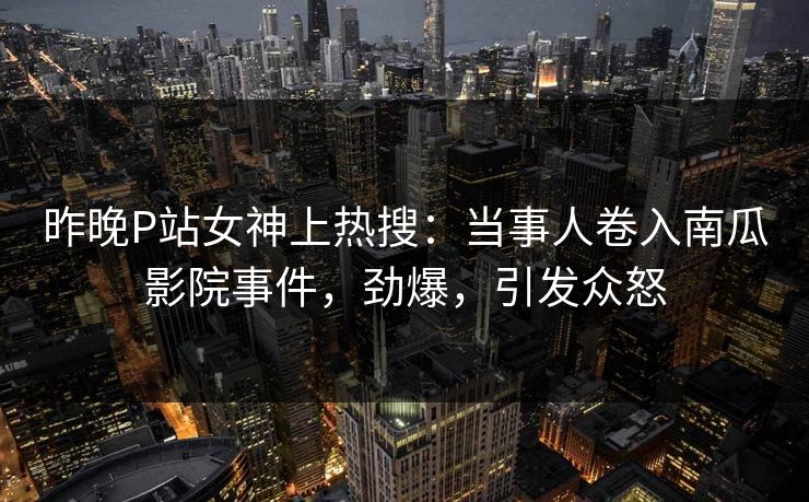 昨晚P站女神上热搜：当事人卷入南瓜影院事件，劲爆，引发众怒