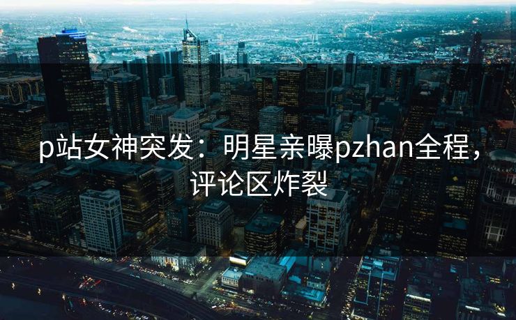 p站女神突发：明星亲曝pzhan全程，评论区炸裂