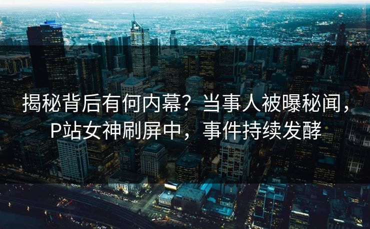 揭秘背后有何内幕？当事人被曝秘闻，P站女神刷屏中，事件持续发酵
