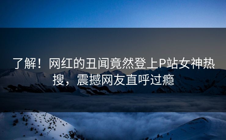 了解！网红的丑闻竟然登上P站女神热搜，震撼网友直呼过瘾