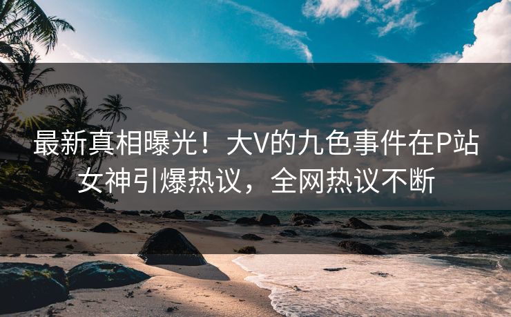 最新真相曝光！大V的九色事件在P站女神引爆热议，全网热议不断