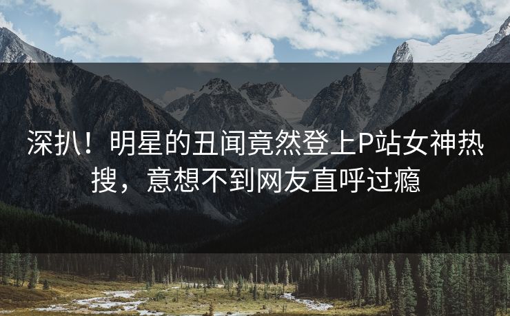 深扒！明星的丑闻竟然登上P站女神热搜，意想不到网友直呼过瘾