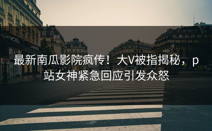 最新南瓜影院疯传！大V被指揭秘，p站女神紧急回应引发众怒