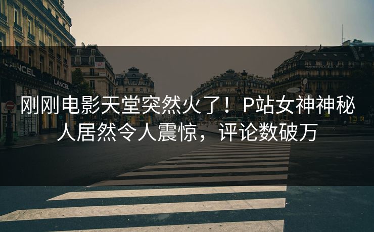 刚刚电影天堂突然火了！P站女神神秘人居然令人震惊，评论数破万