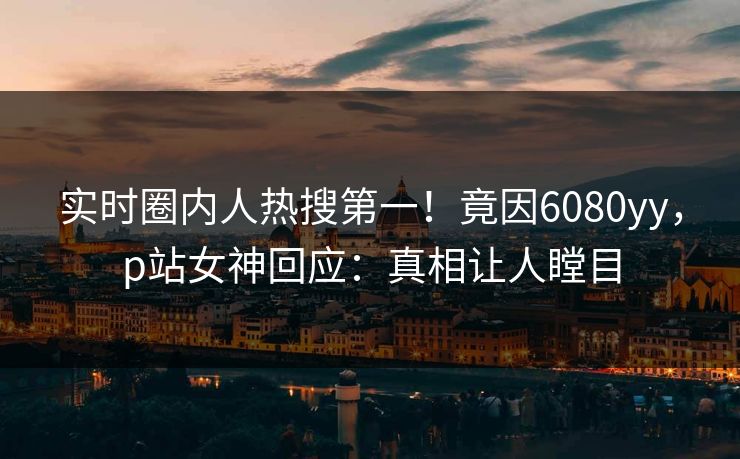 实时圈内人热搜第一！竟因6080yy，p站女神回应：真相让人瞠目